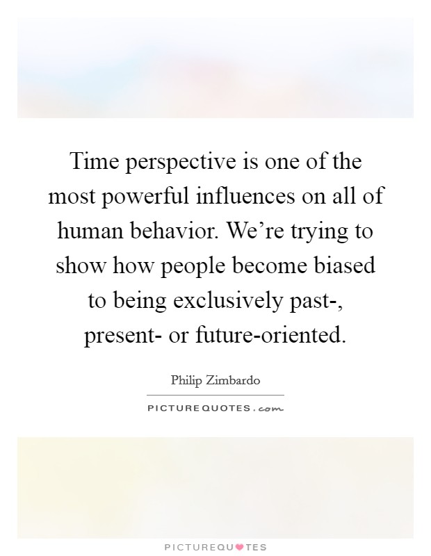 Time perspective is one of the most powerful influences on all of human behavior. We’re trying to show how people become biased to being exclusively past-, present- or future-oriented Picture Quote #1