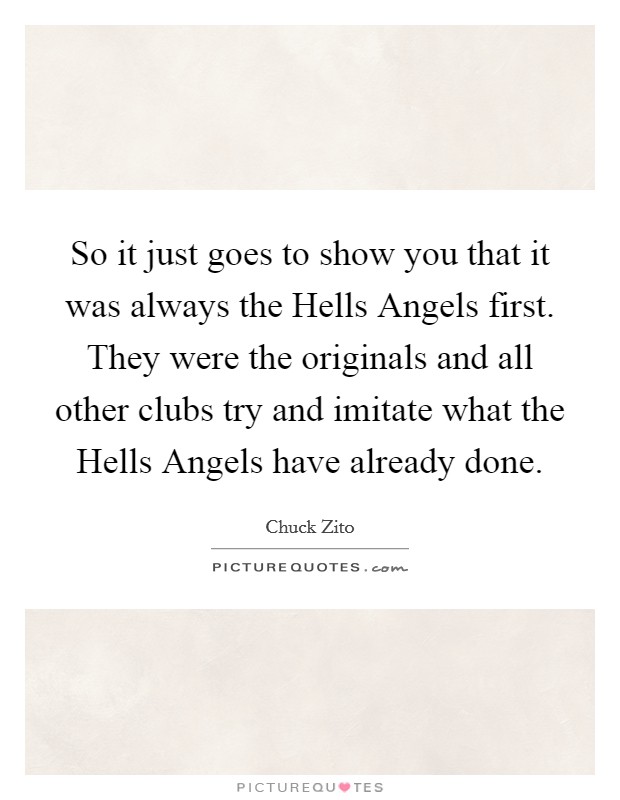 So it just goes to show you that it was always the Hells Angels first. They were the originals and all other clubs try and imitate what the Hells Angels have already done Picture Quote #1