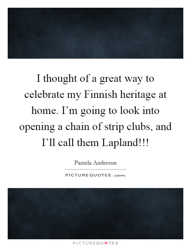 I thought of a great way to celebrate my Finnish heritage at home. I’m going to look into opening a chain of strip clubs, and I’ll call them Lapland!!! Picture Quote #1
