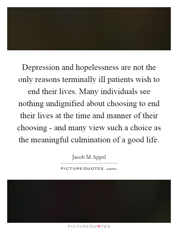 Depression and hopelessness are not the only reasons terminally ill patients wish to end their lives. Many individuals see nothing undignified about choosing to end their lives at the time and manner of their choosing - and many view such a choice as the meaningful culmination of a good life Picture Quote #1