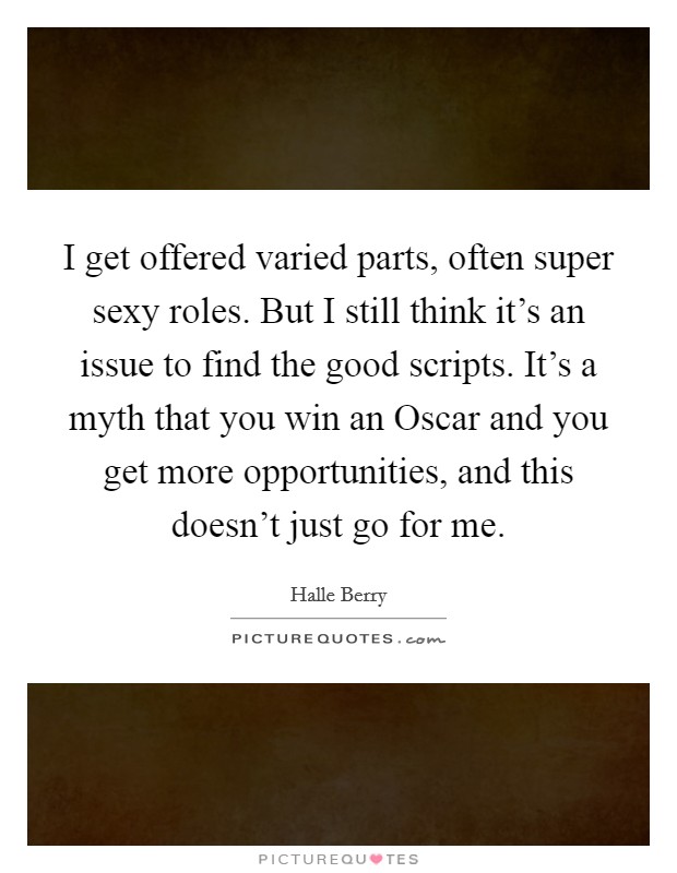 I get offered varied parts, often super sexy roles. But I still think it’s an issue to find the good scripts. It’s a myth that you win an Oscar and you get more opportunities, and this doesn’t just go for me Picture Quote #1