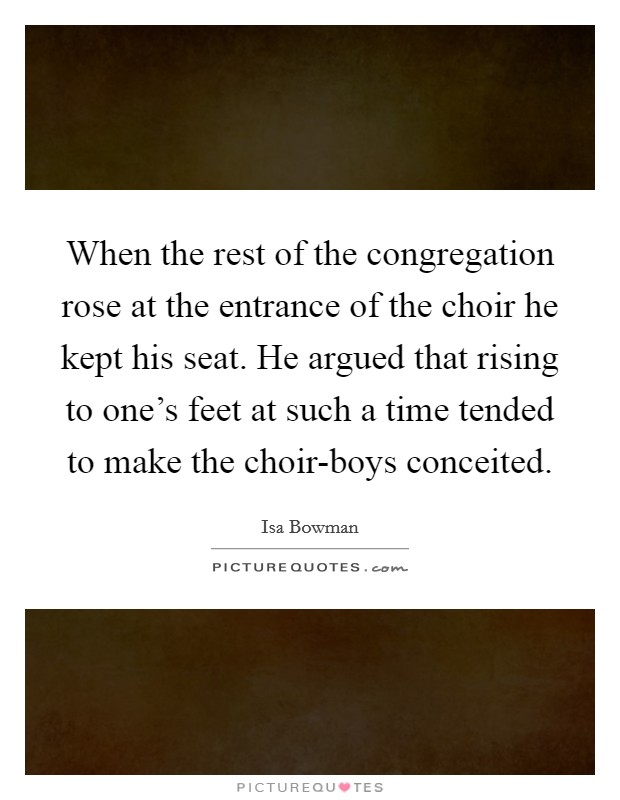 When the rest of the congregation rose at the entrance of the choir he kept his seat. He argued that rising to one’s feet at such a time tended to make the choir-boys conceited Picture Quote #1