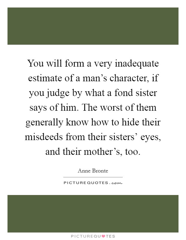 You will form a very inadequate estimate of a man's character, if you judge by what a fond sister says of him. The worst of them generally know how to hide their misdeeds from their sisters' eyes, and their mother's, too Picture Quote #1