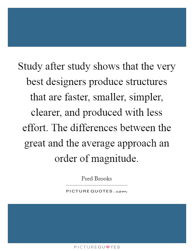 Study after study shows that the very best designers produce structures that are faster, smaller, simpler, clearer, and produced with less effort. The differences between the great and the average approach an order of magnitude Picture Quote #1