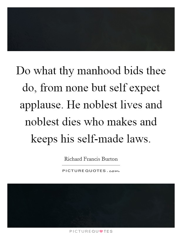 Do what thy manhood bids thee do, from none but self expect applause. He noblest lives and noblest dies who makes and keeps his self-made laws Picture Quote #1