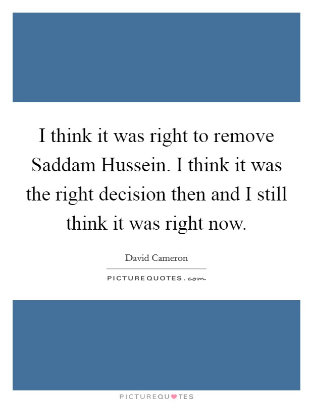 I think it was right to remove Saddam Hussein. I think it was the right decision then and I still think it was right now Picture Quote #1