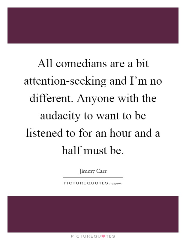 All comedians are a bit attention-seeking and I’m no different. Anyone with the audacity to want to be listened to for an hour and a half must be Picture Quote #1