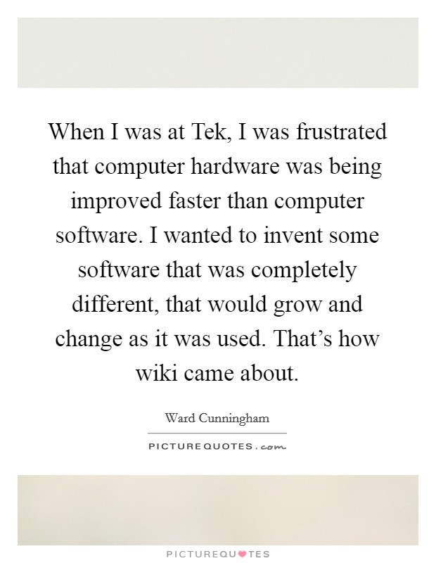 When I was at Tek, I was frustrated that computer hardware was being improved faster than computer software. I wanted to invent some software that was completely different, that would grow and change as it was used. That’s how wiki came about Picture Quote #1