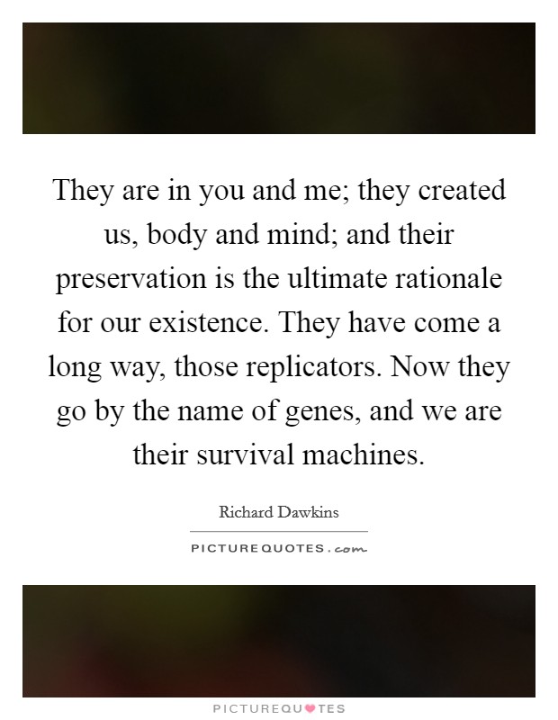 They are in you and me; they created us, body and mind; and their preservation is the ultimate rationale for our existence. They have come a long way, those replicators. Now they go by the name of genes, and we are their survival machines Picture Quote #1