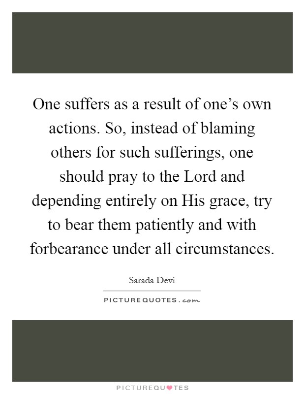 One suffers as a result of one’s own actions. So, instead of blaming others for such sufferings, one should pray to the Lord and depending entirely on His grace, try to bear them patiently and with forbearance under all circumstances Picture Quote #1