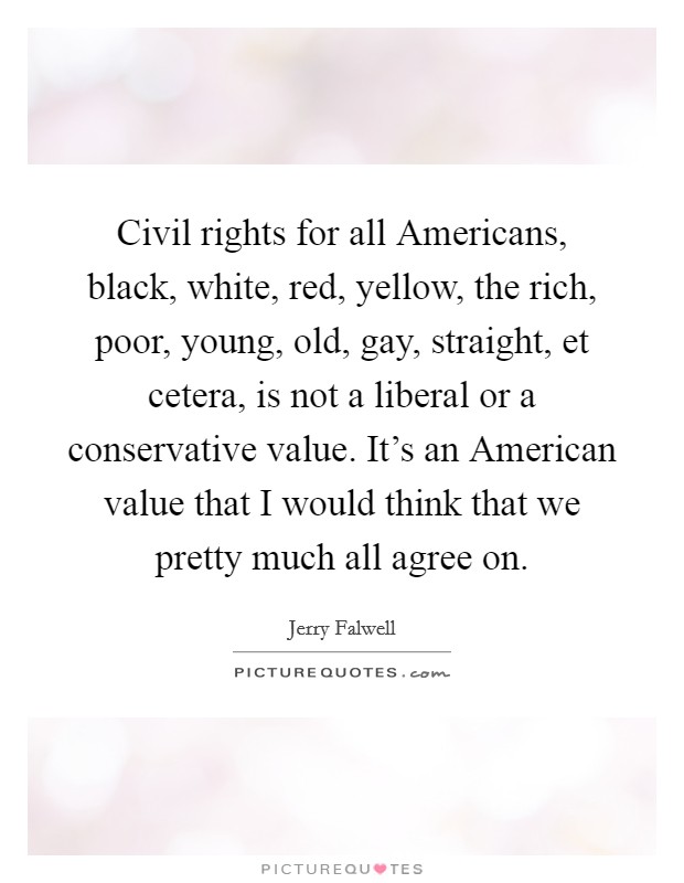 Civil rights for all Americans, black, white, red, yellow, the rich, poor, young, old, gay, straight, et cetera, is not a liberal or a conservative value. It’s an American value that I would think that we pretty much all agree on Picture Quote #1
