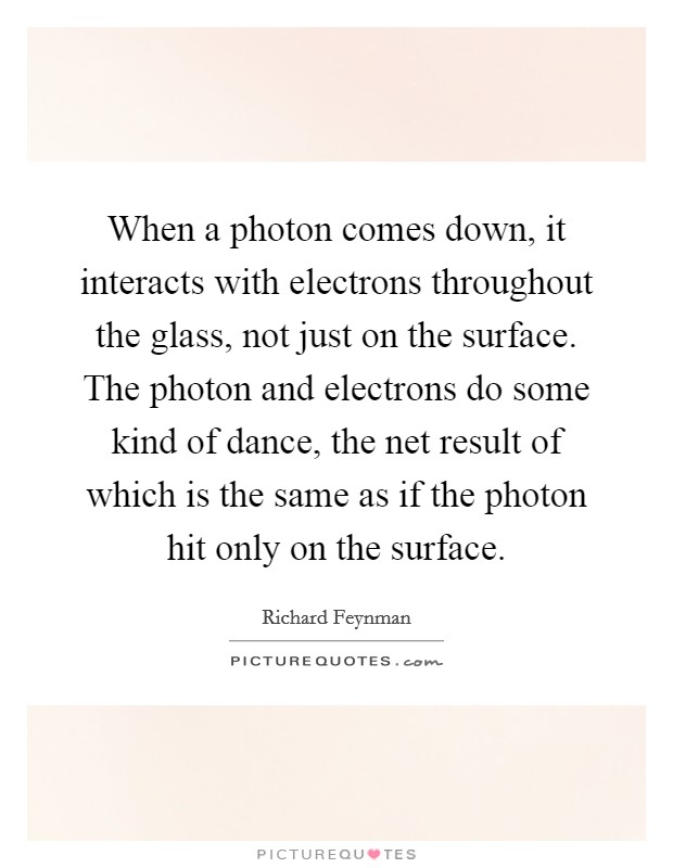 When a photon comes down, it interacts with electrons throughout the glass, not just on the surface. The photon and electrons do some kind of dance, the net result of which is the same as if the photon hit only on the surface Picture Quote #1