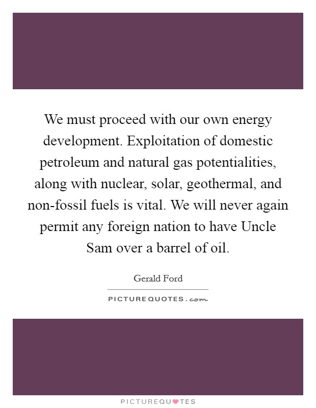 We must proceed with our own energy development. Exploitation of domestic petroleum and natural gas potentialities, along with nuclear, solar, geothermal, and non-fossil fuels is vital. We will never again permit any foreign nation to have Uncle Sam over a barrel of oil Picture Quote #1