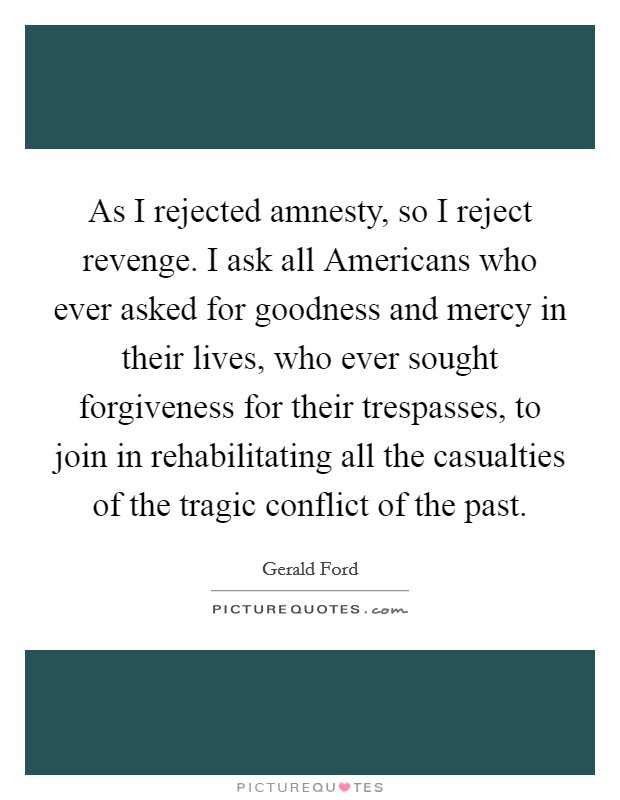 As I rejected amnesty, so I reject revenge. I ask all Americans who ever asked for goodness and mercy in their lives, who ever sought forgiveness for their trespasses, to join in rehabilitating all the casualties of the tragic conflict of the past Picture Quote #1