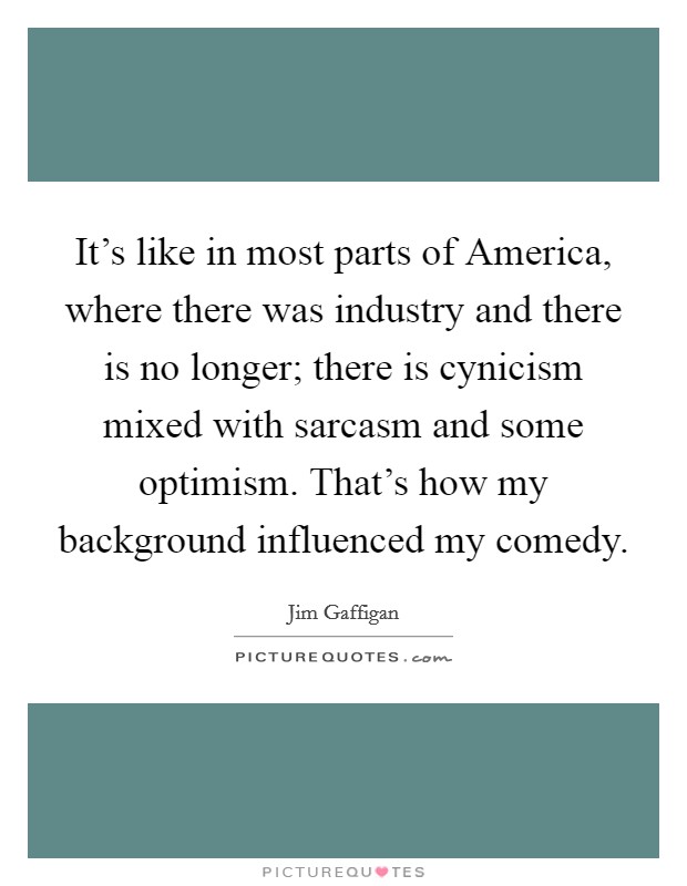 It’s like in most parts of America, where there was industry and there is no longer; there is cynicism mixed with sarcasm and some optimism. That’s how my background influenced my comedy Picture Quote #1