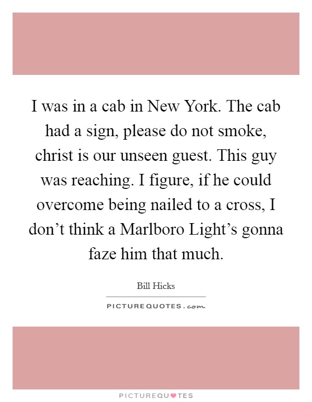 I was in a cab in New York. The cab had a sign, please do not smoke, christ is our unseen guest. This guy was reaching. I figure, if he could overcome being nailed to a cross, I don’t think a Marlboro Light’s gonna faze him that much Picture Quote #1