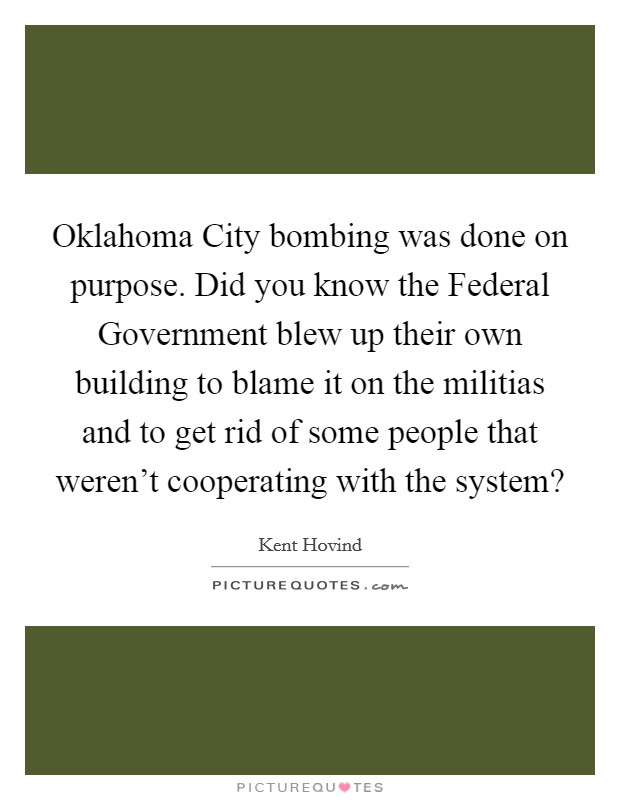 Oklahoma City bombing was done on purpose. Did you know the Federal Government blew up their own building to blame it on the militias and to get rid of some people that weren’t cooperating with the system? Picture Quote #1