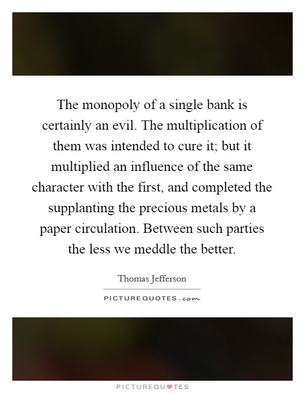 The monopoly of a single bank is certainly an evil. The multiplication of them was intended to cure it; but it multiplied an influence of the same character with the first, and completed the supplanting the precious metals by a paper circulation. Between such parties the less we meddle the better Picture Quote #1
