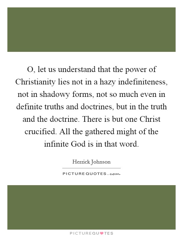 O, let us understand that the power of Christianity lies not in a hazy indefiniteness, not in shadowy forms, not so much even in definite truths and doctrines, but in the truth and the doctrine. There is but one Christ crucified. All the gathered might of the infinite God is in that word Picture Quote #1