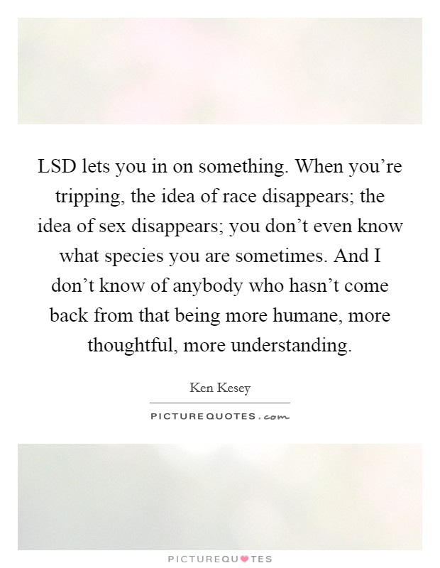 LSD lets you in on something. When you’re tripping, the idea of race disappears; the idea of sex disappears; you don’t even know what species you are sometimes. And I don’t know of anybody who hasn’t come back from that being more humane, more thoughtful, more understanding Picture Quote #1
