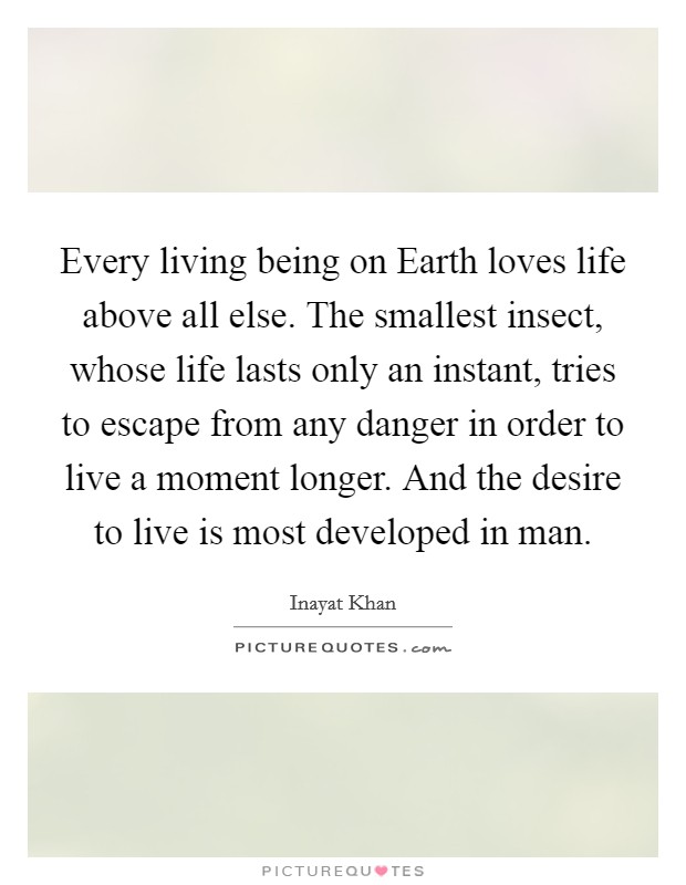 Every living being on Earth loves life above all else. The smallest insect, whose life lasts only an instant, tries to escape from any danger in order to live a moment longer. And the desire to live is most developed in man Picture Quote #1