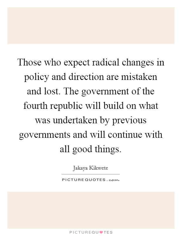 Those who expect radical changes in policy and direction are mistaken and lost. The government of the fourth republic will build on what was undertaken by previous governments and will continue with all good things Picture Quote #1