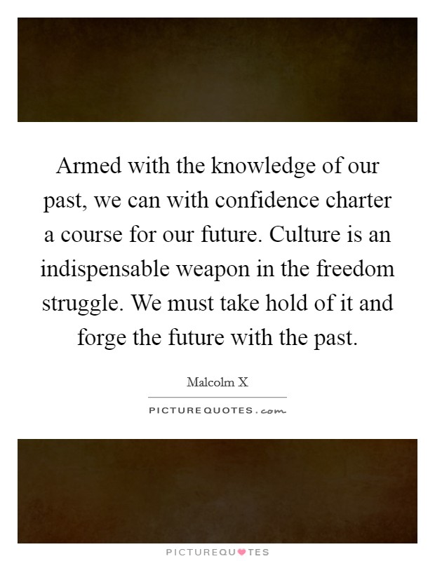 Armed with the knowledge of our past, we can with confidence charter a course for our future. Culture is an indispensable weapon in the freedom struggle. We must take hold of it and forge the future with the past Picture Quote #1