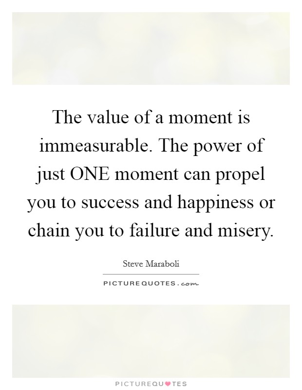 The value of a moment is immeasurable. The power of just ONE moment can propel you to success and happiness or chain you to failure and misery Picture Quote #1