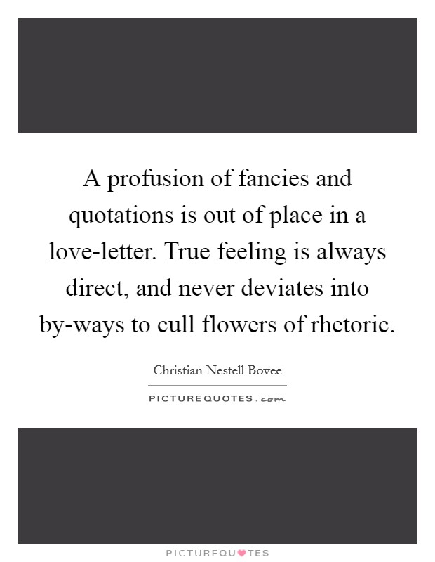 A profusion of fancies and quotations is out of place in a love-letter. True feeling is always direct, and never deviates into by-ways to cull flowers of rhetoric Picture Quote #1