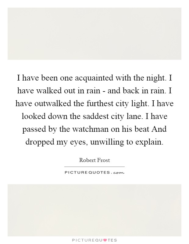 I have been one acquainted with the night. I have walked out in rain - and back in rain. I have outwalked the furthest city light. I have looked down the saddest city lane. I have passed by the watchman on his beat And dropped my eyes, unwilling to explain Picture Quote #1