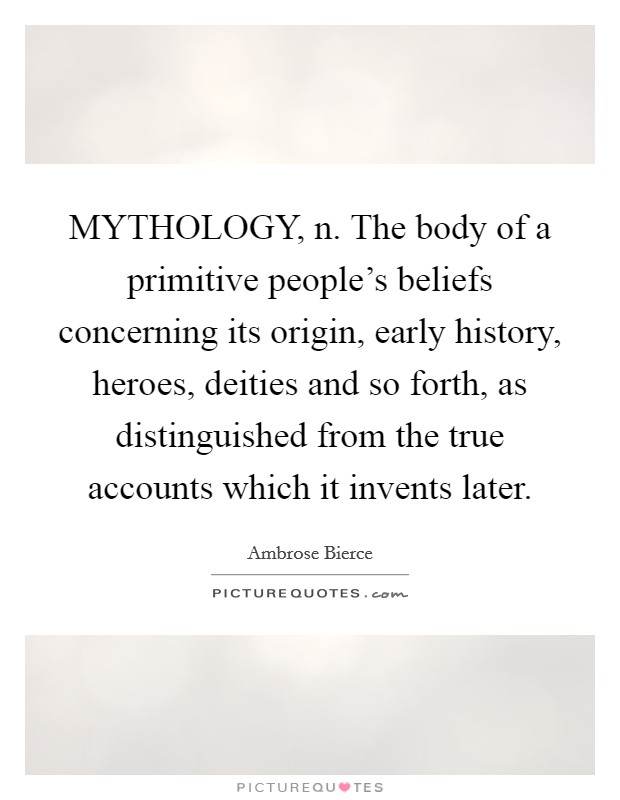 MYTHOLOGY, n. The body of a primitive people’s beliefs concerning its origin, early history, heroes, deities and so forth, as distinguished from the true accounts which it invents later Picture Quote #1