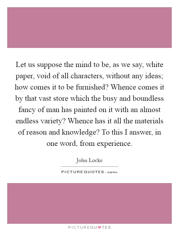 Let us suppose the mind to be, as we say, white paper, void of all characters, without any ideas; how comes it to be furnished? Whence comes it by that vast store which the busy and boundless fancy of man has painted on it with an almost endless variety? Whence has it all the materials of reason and knowledge? To this I answer, in one word, from experience Picture Quote #1