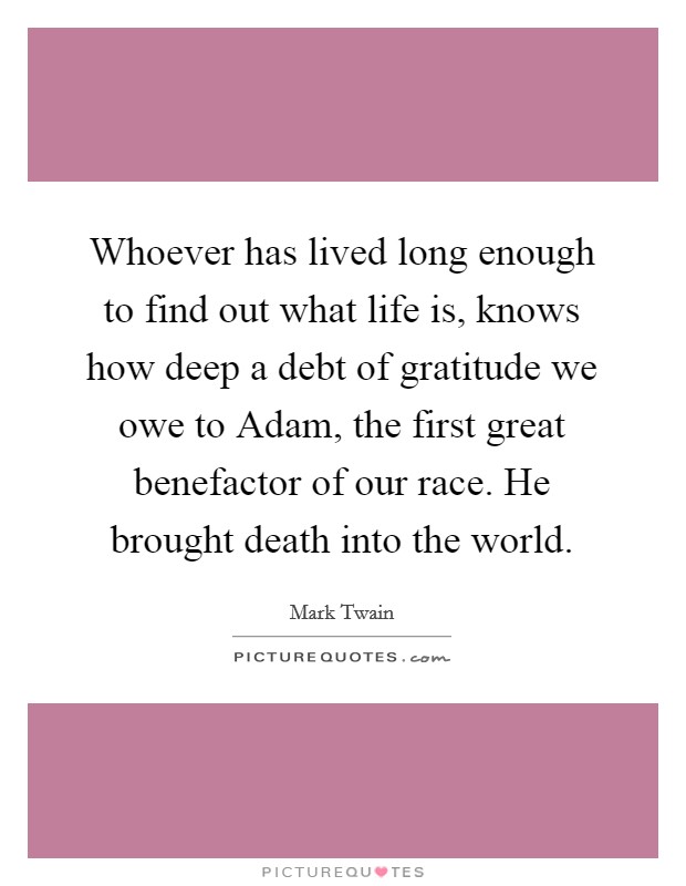 Whoever has lived long enough to find out what life is, knows how deep a debt of gratitude we owe to Adam, the first great benefactor of our race. He brought death into the world Picture Quote #1