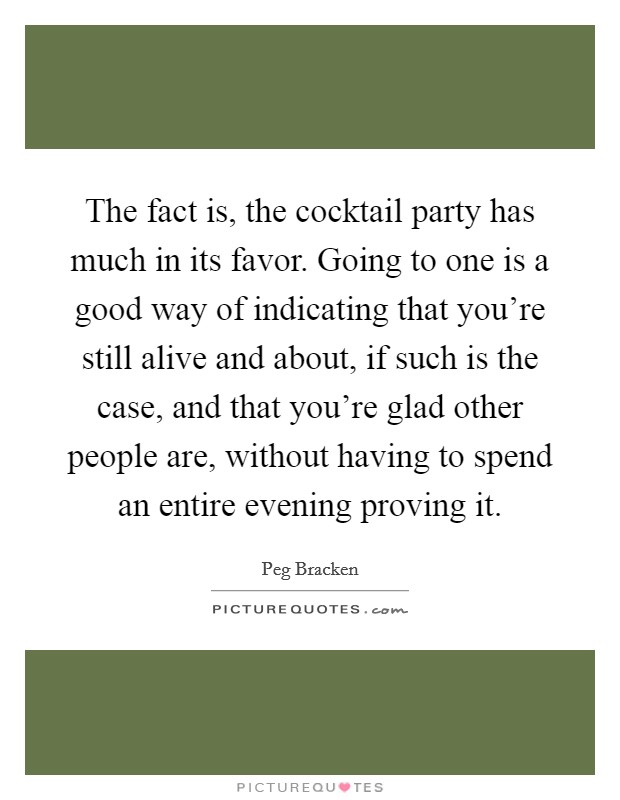 The fact is, the cocktail party has much in its favor. Going to one is a good way of indicating that you’re still alive and about, if such is the case, and that you’re glad other people are, without having to spend an entire evening proving it Picture Quote #1