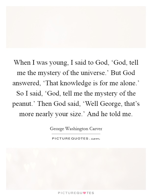 When I was young, I said to God, ‘God, tell me the mystery of the universe.’ But God answered, ‘That knowledge is for me alone.’ So I said, ‘God, tell me the mystery of the peanut.’ Then God said, ‘Well George, that’s more nearly your size.’ And he told me Picture Quote #1