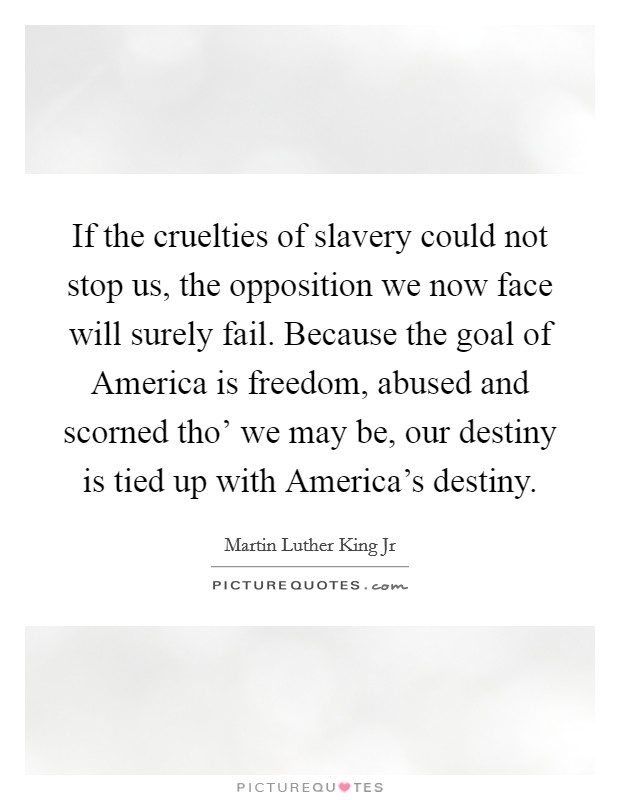 If the cruelties of slavery could not stop us, the opposition we now face will surely fail. Because the goal of America is freedom, abused and scorned tho’ we may be, our destiny is tied up with America’s destiny Picture Quote #1