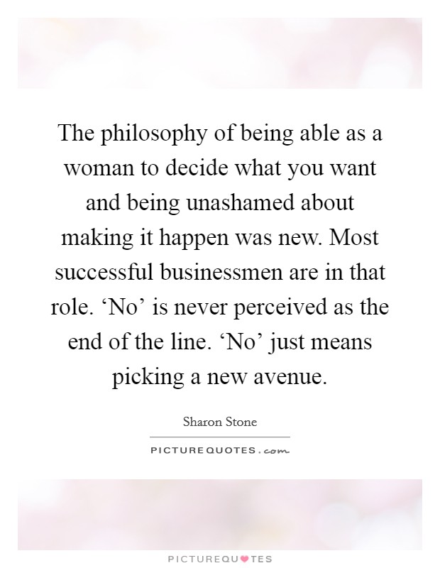 The philosophy of being able as a woman to decide what you want and being unashamed about making it happen was new. Most successful businessmen are in that role. ‘No’ is never perceived as the end of the line. ‘No’ just means picking a new avenue Picture Quote #1