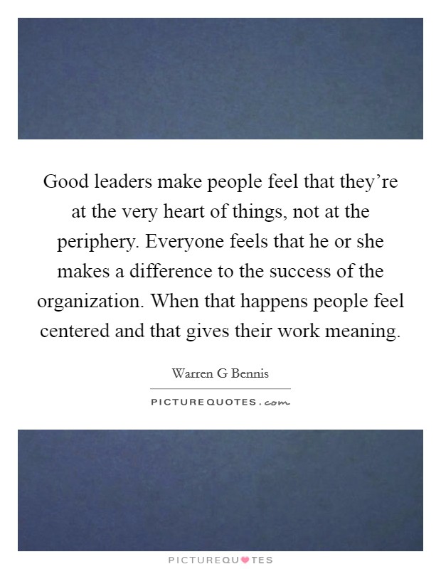 Good leaders make people feel that they’re at the very heart of things, not at the periphery. Everyone feels that he or she makes a difference to the success of the organization. When that happens people feel centered and that gives their work meaning Picture Quote #1