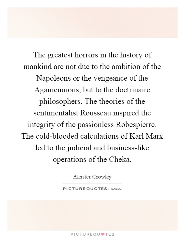 The greatest horrors in the history of mankind are not due to the ambition of the Napoleons or the vengeance of the Agamemnons, but to the doctrinaire philosophers. The theories of the sentimentalist Rousseau inspired the integrity of the passionless Robespierre. The cold-blooded calculations of Karl Marx led to the judicial and business-like operations of the Cheka Picture Quote #1