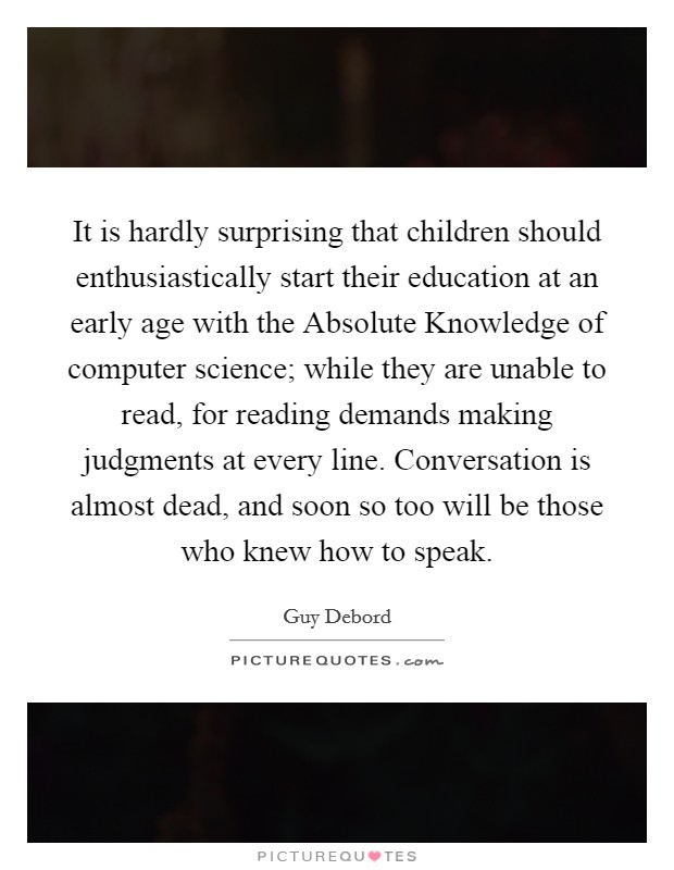 It is hardly surprising that children should enthusiastically start their education at an early age with the Absolute Knowledge of computer science; while they are unable to read, for reading demands making judgments at every line. Conversation is almost dead, and soon so too will be those who knew how to speak Picture Quote #1