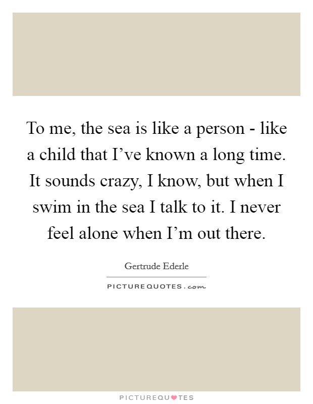 To me, the sea is like a person - like a child that I’ve known a long time. It sounds crazy, I know, but when I swim in the sea I talk to it. I never feel alone when I’m out there Picture Quote #1