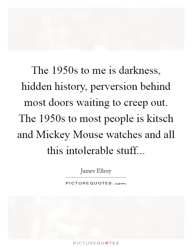 The 1950s to me is darkness, hidden history, perversion behind most doors waiting to creep out. The 1950s to most people is kitsch and Mickey Mouse watches and all this intolerable stuff Picture Quote #1