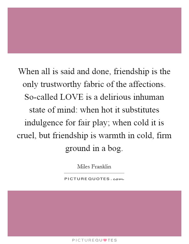 When all is said and done, friendship is the only trustworthy fabric of the affections. So-called LOVE is a delirious inhuman state of mind: when hot it substitutes indulgence for fair play; when cold it is cruel, but friendship is warmth in cold, firm ground in a bog Picture Quote #1