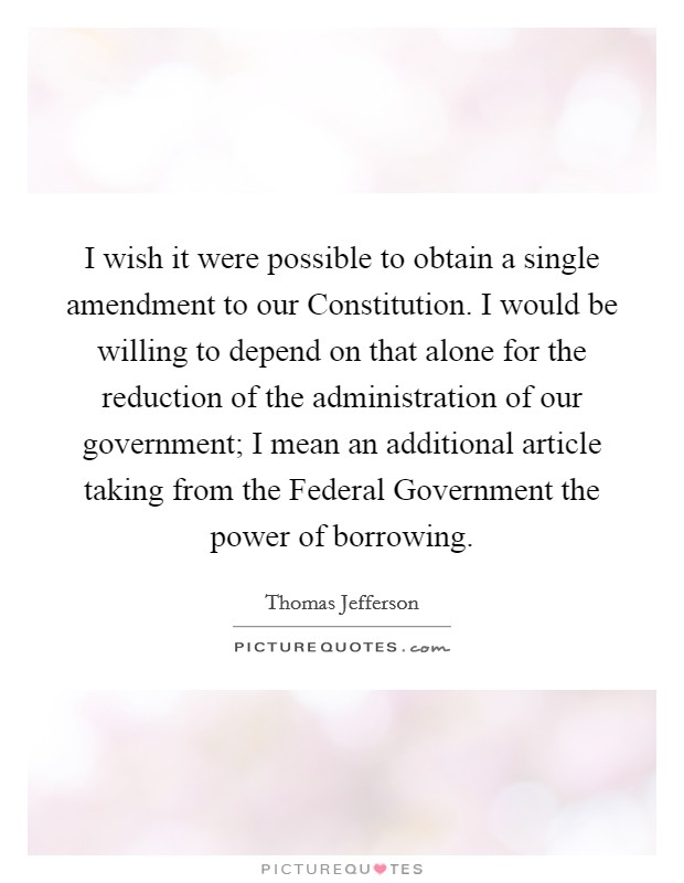I wish it were possible to obtain a single amendment to our Constitution. I would be willing to depend on that alone for the reduction of the administration of our government; I mean an additional article taking from the Federal Government the power of borrowing Picture Quote #1
