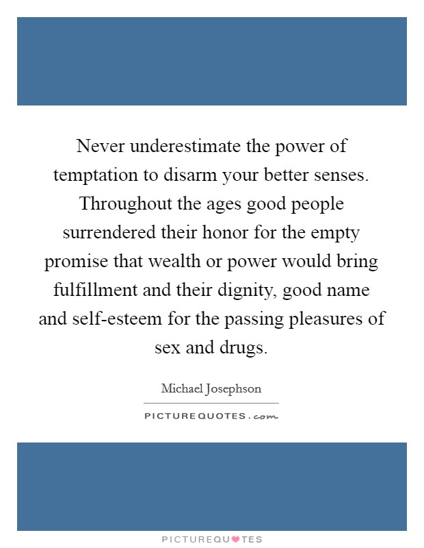 Never underestimate the power of temptation to disarm your better senses. Throughout the ages good people surrendered their honor for the empty promise that wealth or power would bring fulfillment and their dignity, good name and self-esteem for the passing pleasures of sex and drugs Picture Quote #1