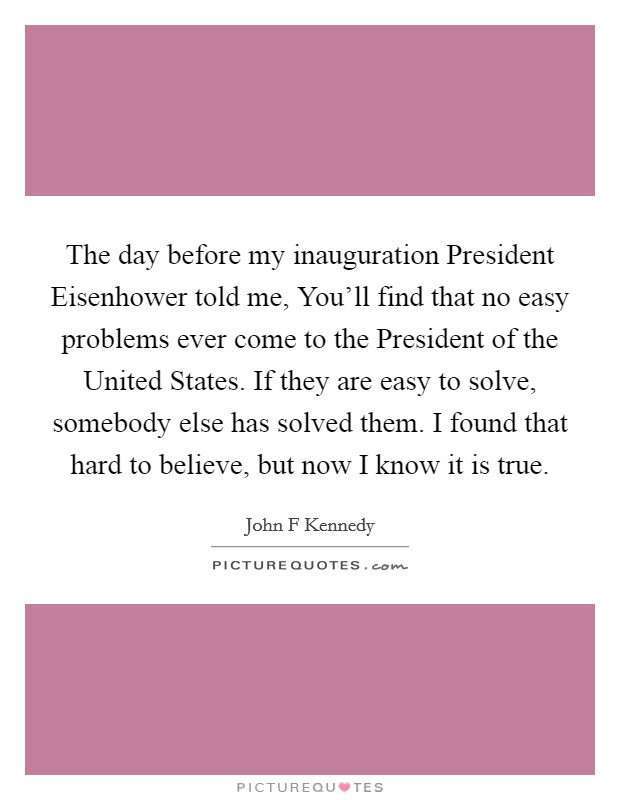 The day before my inauguration President Eisenhower told me, You’ll find that no easy problems ever come to the President of the United States. If they are easy to solve, somebody else has solved them. I found that hard to believe, but now I know it is true Picture Quote #1