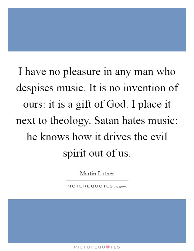 I have no pleasure in any man who despises music. It is no invention of ours: it is a gift of God. I place it next to theology. Satan hates music: he knows how it drives the evil spirit out of us Picture Quote #1