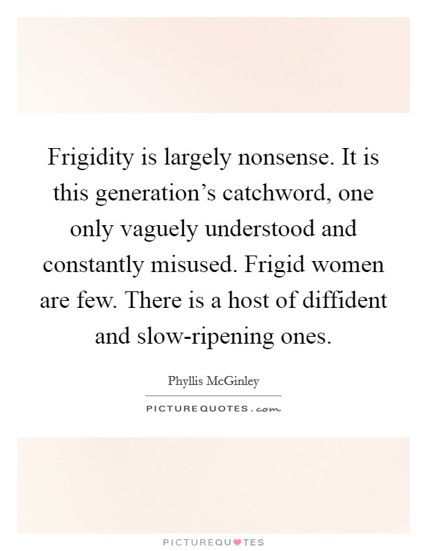 Frigidity is largely nonsense. It is this generation's catchword, one only vaguely understood and constantly misused. Frigid women are few. There is a host of diffident and slow-ripening ones Picture Quote #1