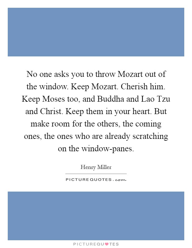 No one asks you to throw Mozart out of the window. Keep Mozart. Cherish him. Keep Moses too, and Buddha and Lao Tzu and Christ. Keep them in your heart. But make room for the others, the coming ones, the ones who are already scratching on the window-panes Picture Quote #1