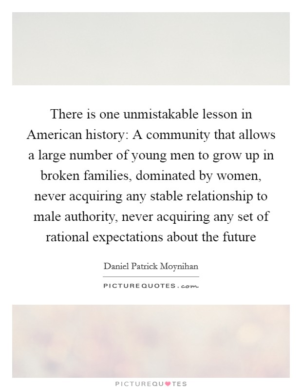 There is one unmistakable lesson in American history: A community that allows a large number of young men to grow up in broken families, dominated by women, never acquiring any stable relationship to male authority, never acquiring any set of rational expectations about the future Picture Quote #1
